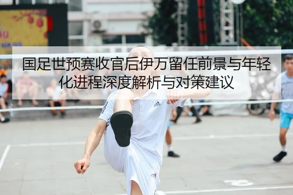 国足世预赛收官后伊万留任前景与年轻化进程深度解析与对策建议