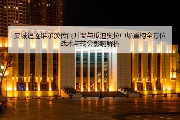 曼城追逐维尔茨传闻升温与瓜迪奥拉中场重构全方位战术与转会影响解析